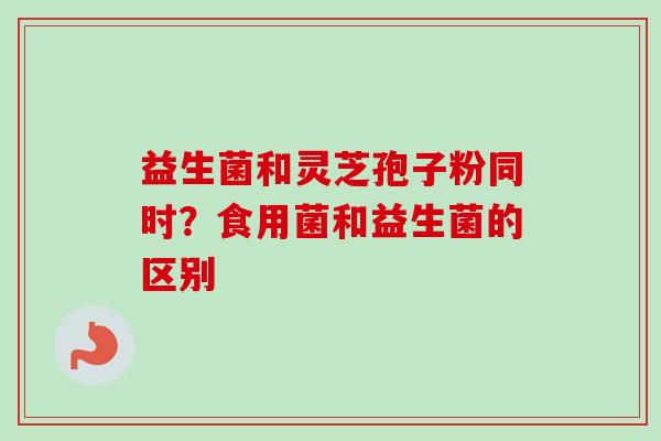 益生菌和灵芝孢子粉同时？食用菌和益生菌的区别-第1张图片-卓越灵芝孢子粉
