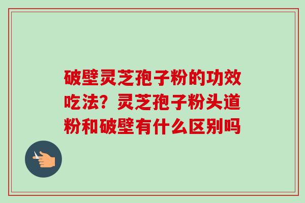 破壁灵芝孢子粉的功效吃法？灵芝孢子粉头道粉和破壁有什么区别吗-第1张图片-卓越灵芝孢子粉