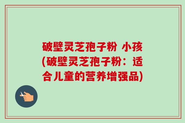 破壁灵芝孢子粉 小孩(破壁灵芝孢子粉:适合儿童的营养增强品)-第1张图片-卓越灵芝孢子粉 破壁灵芝孢子粉 小孩(破壁灵芝孢子粉:适合儿童的营养增强品)-第1张图片-卓越灵芝孢子粉