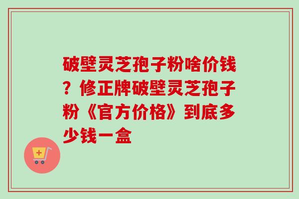 破壁灵芝孢子粉啥价钱?修正牌破壁灵芝孢子粉《官方价格》到底多少钱一盒-第1张图片-卓越灵芝孢子粉 破壁灵芝孢子粉啥价钱?修正牌破壁灵芝孢子粉《官方价格》到底多少钱一盒-第1张图片-卓越灵芝孢子粉