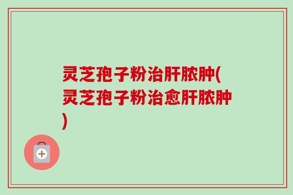 灵芝孢子粉治肝脓肿(灵芝孢子粉治愈肝脓肿)-第1张图片-卓越灵芝孢子粉