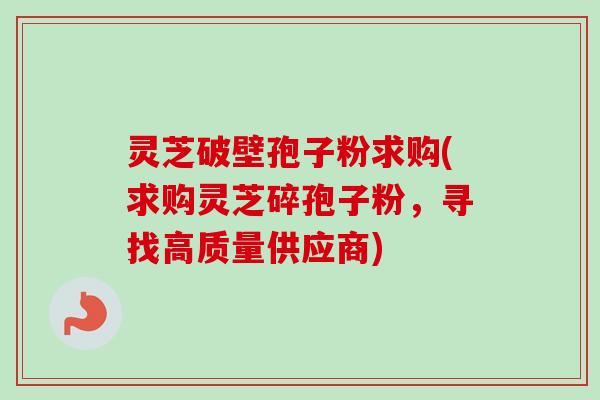 灵芝破壁孢子粉求购(求购灵芝碎孢子粉,寻找高质量供应商)-第1张图片-卓越灵芝孢子粉 灵芝破壁孢子粉求购(求购灵芝碎孢子粉,寻找高质量供应商)-第1张图片-卓越灵芝孢子粉