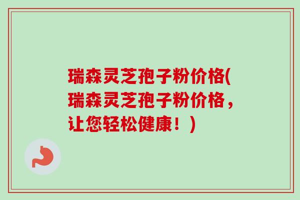 瑞森灵芝孢子粉价格(瑞森灵芝孢子粉价格,让您轻松健康!)-第1张图片-卓越灵芝孢子粉 瑞森灵芝孢子粉价格(瑞森灵芝孢子粉价格,让您轻松健康!)-第1张图片-卓越灵芝孢子粉
