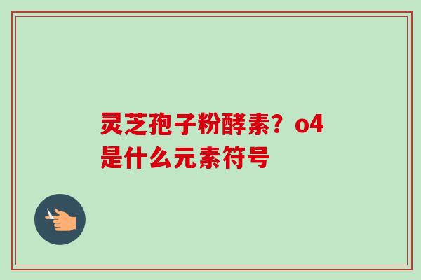 灵芝孢子粉酵素?o4是什么元素符号-第1张图片-卓越灵芝孢子粉 灵芝孢子粉酵素?o4是什么元素符号-第1张图片-卓越灵芝孢子粉