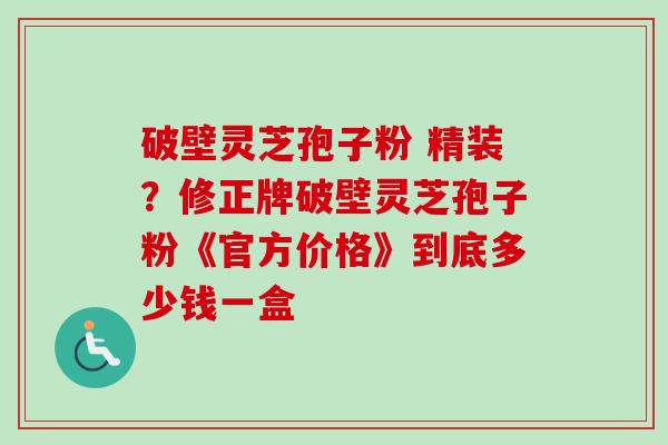 破壁灵芝孢子粉 精装?修正牌破壁灵芝孢子粉《官方价格》到底多少钱一盒-第1张图片-卓越灵芝孢子粉 破壁灵芝孢子粉 精装?修正牌破壁灵芝孢子粉《官方价格》到底多少钱一盒-第1张图片-卓越灵芝孢子粉