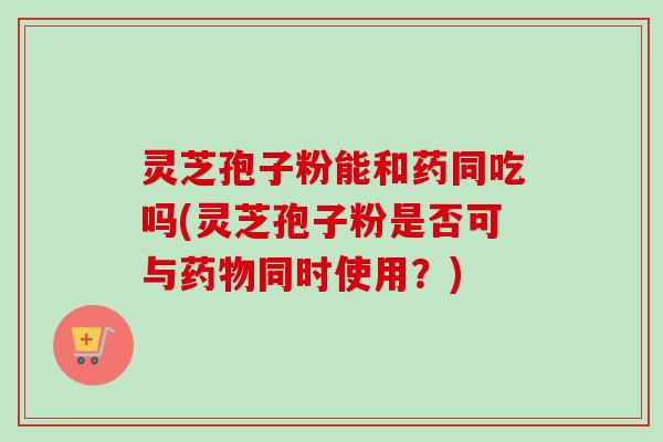 灵芝孢子粉能和药同吃吗(灵芝孢子粉是否可与药物同时使用?)-第1张图片-卓越灵芝孢子粉 灵芝孢子粉能和药同吃吗(灵芝孢子粉是否可与药物同时使用?)-第1张图片-卓越灵芝孢子粉