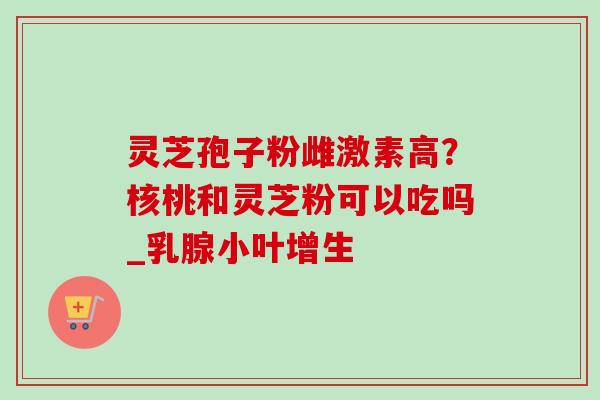 灵芝孢子粉雌激素高?核桃和灵芝粉可以吃吗_乳腺小叶增生-第1张图片-卓越灵芝孢子粉 灵芝孢子粉雌激素高?核桃和灵芝粉可以吃吗_乳腺小叶增生-第1张图片-卓越灵芝孢子粉