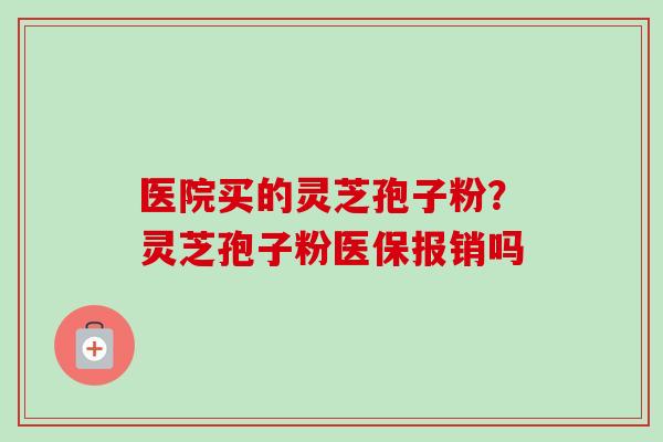 医院买的灵芝孢子粉?灵芝孢子粉医保报销吗-第1张图片-卓越灵芝孢子粉 医院买的灵芝孢子粉?灵芝孢子粉医保报销吗-第1张图片-卓越灵芝孢子粉
