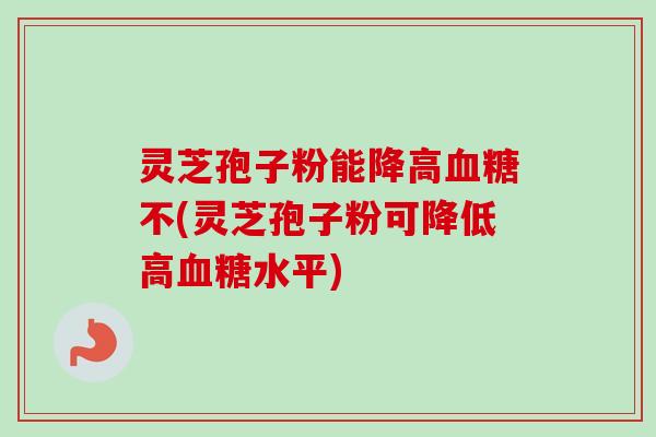 灵芝孢子粉能降高血糖不(灵芝孢子粉可降低高血糖水平)-第1张图片-卓越灵芝孢子粉