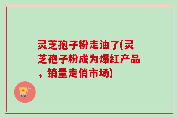 灵芝孢子粉走油了(灵芝孢子粉成为爆红产品，销量走俏市场)-第1张图片-卓越灵芝孢子粉