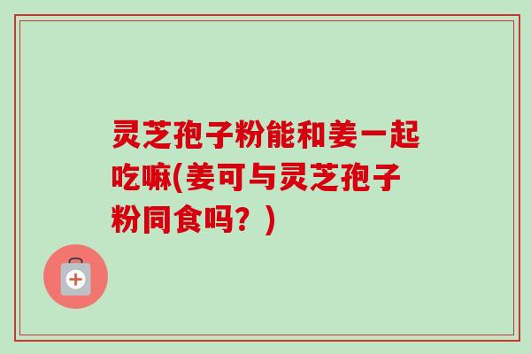 灵芝孢子粉能和姜一起吃嘛(姜可与灵芝孢子粉同食吗?)-第1张图片-卓越灵芝孢子粉 灵芝孢子粉能和姜一起吃嘛(姜可与灵芝孢子粉同食吗?)-第1张图片-卓越灵芝孢子粉
