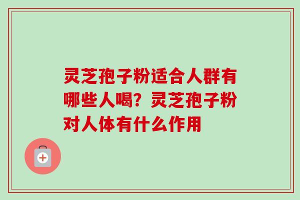 灵芝孢子粉适合人群有哪些人喝？灵芝孢子粉对人体有什么作用-第1张图片-卓越灵芝孢子粉