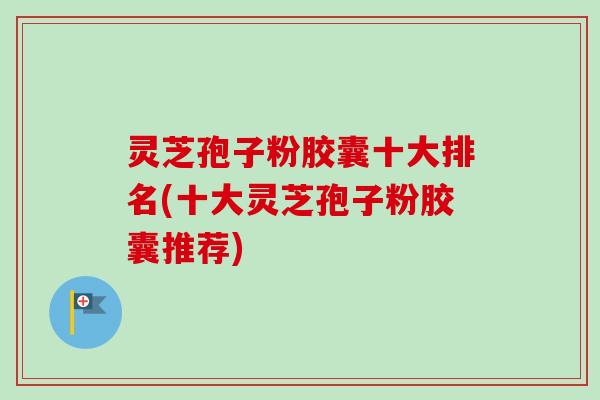 灵芝孢子粉胶囊十大排名(十大灵芝孢子粉胶囊推荐)-第1张图片-卓越灵芝孢子粉