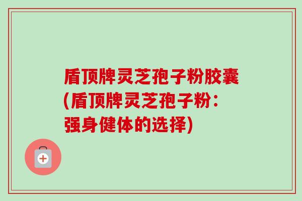 盾顶牌灵芝孢子粉胶囊(盾顶牌灵芝孢子粉：强身健体的选择)-第1张图片-卓越灵芝孢子粉