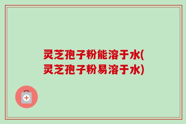 灵芝孢子粉能溶于水(灵芝孢子粉易溶于水)-第1张图片-卓越灵芝孢子粉