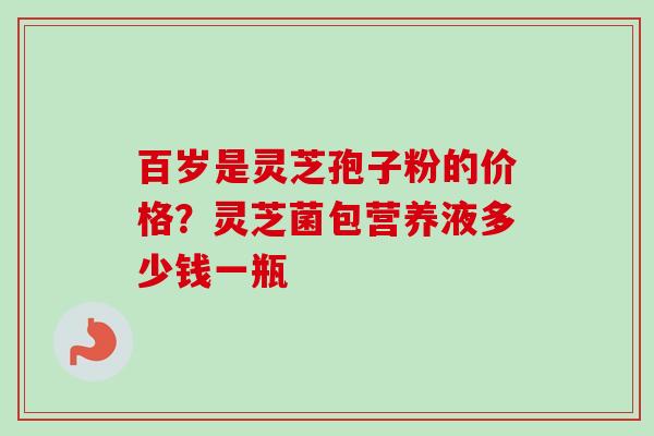 百岁是灵芝孢子粉的价格？灵芝菌包营养液多少钱一瓶-第1张图片-卓越灵芝孢子粉