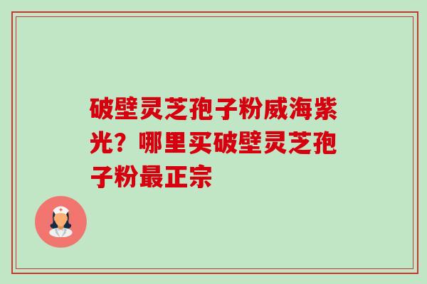 破壁灵芝孢子粉威海紫光？哪里买破壁灵芝孢子粉最正宗-第1张图片-卓越灵芝孢子粉