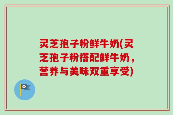 灵芝孢子粉鲜牛奶(灵芝孢子粉搭配鲜牛奶，营养与美味双重享受)-第1张图片-卓越灵芝孢子粉