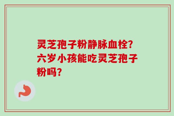 灵芝孢子粉静脉血栓？六岁小孩能吃灵芝孢子粉吗？-第1张图片-卓越灵芝孢子粉