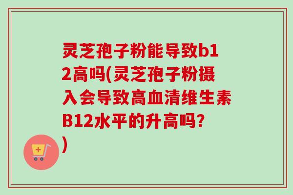 灵芝孢子粉能导致b12高吗(灵芝孢子粉摄入会导致高血清维生素B12水平的升高吗？)-第1张图片-卓越灵芝孢子粉