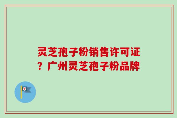 灵芝孢子粉销售许可证?广州灵芝孢子粉品牌-第1张图片-卓越灵芝孢子粉 灵芝孢子粉销售许可证?广州灵芝孢子粉品牌-第1张图片-卓越灵芝孢子粉