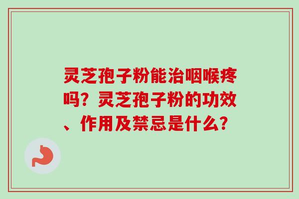 灵芝孢子粉能治咽喉疼吗？灵芝孢子粉的功效、作用及禁忌是什么？-第1张图片-卓越灵芝孢子粉