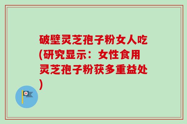 破壁灵芝孢子粉女人吃(研究显示：女性食用灵芝孢子粉获多重益处)-第1张图片-卓越灵芝孢子粉