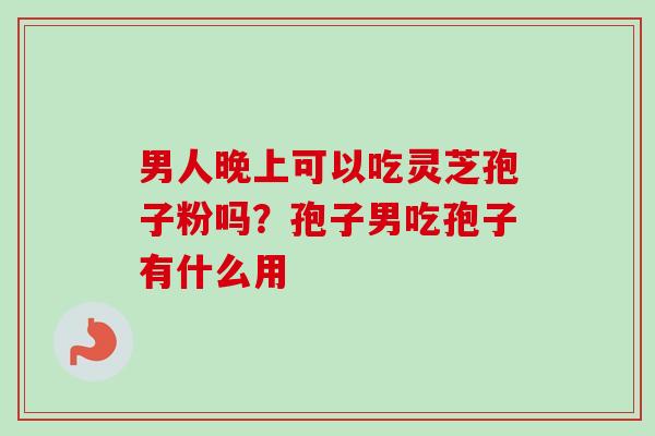 男人晚上可以吃灵芝孢子粉吗?孢子男吃孢子有什么用-第1张图片-卓越灵芝孢子粉 男人晚上可以吃灵芝孢子粉吗?孢子男吃孢子有什么用-第1张图片-卓越灵芝孢子粉