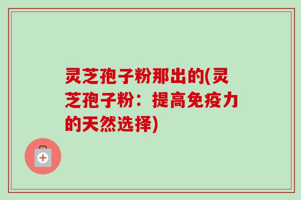 灵芝孢子粉那出的(灵芝孢子粉:提高免疫力的天然选择)-第1张图片-卓越灵芝孢子粉 灵芝孢子粉那出的(灵芝孢子粉:提高免疫力的天然选择)-第1张图片-卓越灵芝孢子粉