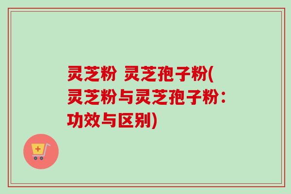 灵芝粉 灵芝孢子粉(灵芝粉与灵芝孢子粉：功效与区别)-第1张图片-卓越灵芝孢子粉