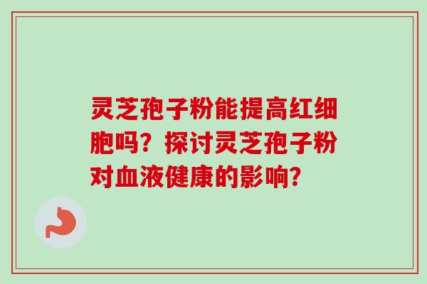 灵芝孢子粉能提高红细胞吗?探讨灵芝孢子粉对血液健康的影响?-第1张图片-卓越灵芝孢子粉 灵芝孢子粉能提高红细胞吗?探讨灵芝孢子粉对血液健康的影响?-第1张图片-卓越灵芝孢子粉