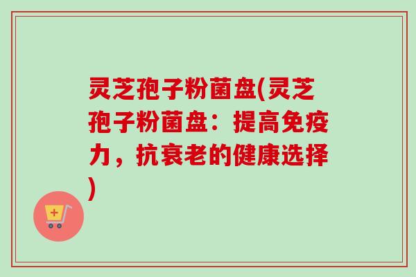 灵芝孢子粉菌盘(灵芝孢子粉菌盘:提高免疫力,抗衰老的健康选择)-第1张图片-卓越灵芝孢子粉 灵芝孢子粉菌盘(灵芝孢子粉菌盘:提高免疫力,抗衰老的健康选择)-第1张图片-卓越灵芝孢子粉
