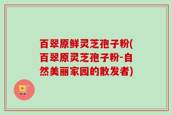 百翠原鲜灵芝孢子粉(百翠原灵芝孢子粉-自然美丽家园的散发者)-第1张图片-卓越灵芝孢子粉