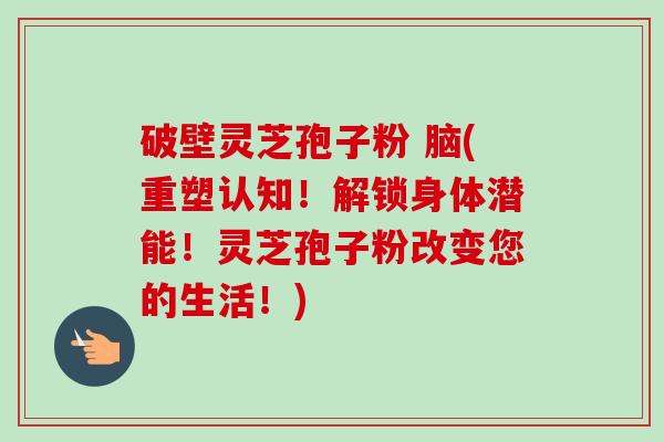破壁灵芝孢子粉 脑(重塑认知！解锁身体潜能！灵芝孢子粉改变您的生活！)-第1张图片-卓越灵芝孢子粉