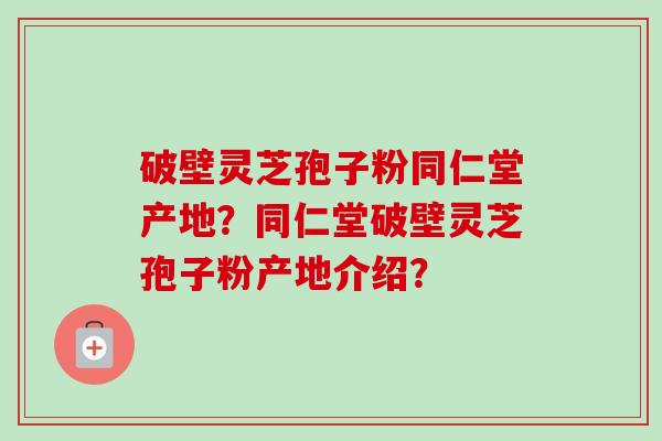破壁灵芝孢子粉同仁堂产地？同仁堂破壁灵芝孢子粉产地介绍？-第1张图片-卓越灵芝孢子粉