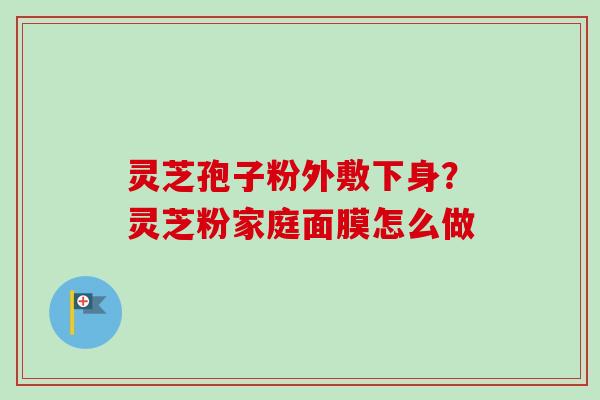 灵芝孢子粉外敷下身？灵芝粉家庭面膜怎么做-第1张图片-卓越灵芝孢子粉