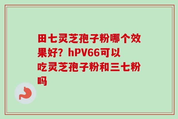 田七灵芝孢子粉哪个效果好?hPV66可以吃灵芝孢子粉和三七粉吗-第1张图片-卓越灵芝孢子粉 田七灵芝孢子粉哪个效果好?hPV66可以吃灵芝孢子粉和三七粉吗-第1张图片-卓越灵芝孢子粉