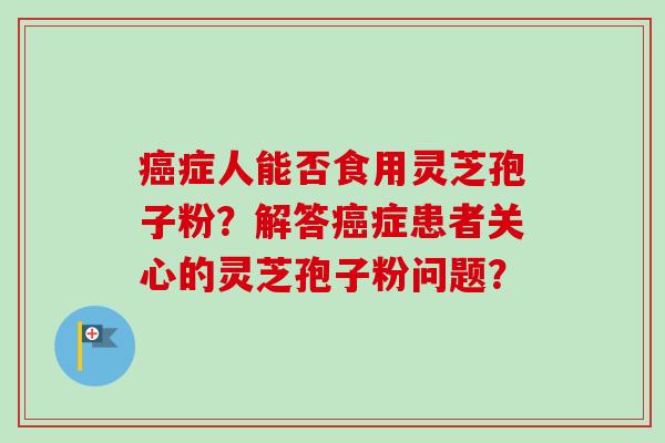 癌症人能否食用灵芝孢子粉？解答癌症患者关心的灵芝孢子粉问题？-第1张图片-卓越灵芝孢子粉