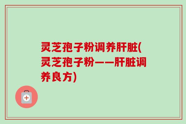 灵芝孢子粉调养肝脏(灵芝孢子粉——肝脏调养良方)-第1张图片-卓越灵芝孢子粉 灵芝孢子粉调养肝脏(灵芝孢子粉——肝脏调养良方)-第1张图片-卓越灵芝孢子粉