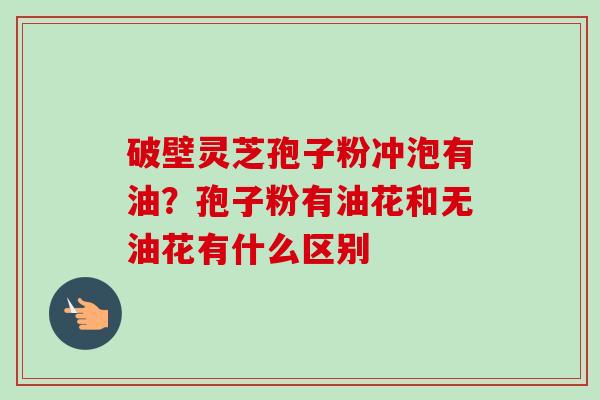 破壁灵芝孢子粉冲泡有油?孢子粉有油花和无油花有什么区别-第1张图片-卓越灵芝孢子粉 破壁灵芝孢子粉冲泡有油?孢子粉有油花和无油花有什么区别-第1张图片-卓越灵芝孢子粉