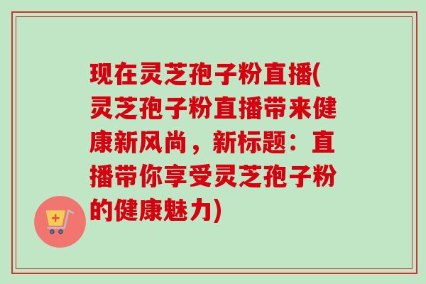 现在灵芝孢子粉直播(灵芝孢子粉直播带来健康新风尚,新标题:直播带你享受灵芝孢子粉的健康魅力)-第1张图片-卓越灵芝孢子粉 现在灵芝孢子粉直播(灵芝孢子粉直播带来健康新风尚,新标题:直播带你享受灵芝孢子粉的健康魅力)-第1张图片-卓越灵芝孢子粉
