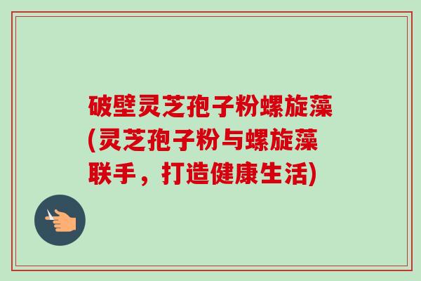 破壁灵芝孢子粉螺旋藻(灵芝孢子粉与螺旋藻联手,打造健康生活)-第1张图片-卓越灵芝孢子粉 破壁灵芝孢子粉螺旋藻(灵芝孢子粉与螺旋藻联手,打造健康生活)-第1张图片-卓越灵芝孢子粉