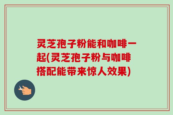 灵芝孢子粉能和咖啡一起(灵芝孢子粉与咖啡搭配能带来惊人效果)-第1张图片-卓越灵芝孢子粉 灵芝孢子粉能和咖啡一起(灵芝孢子粉与咖啡搭配能带来惊人效果)-第1张图片-卓越灵芝孢子粉
