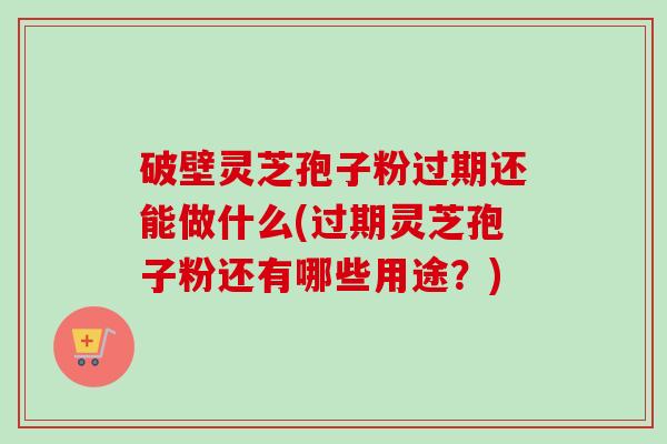 破壁灵芝孢子粉过期还能做什么(过期灵芝孢子粉还有哪些用途?)-第1张图片-卓越灵芝孢子粉 破壁灵芝孢子粉过期还能做什么(过期灵芝孢子粉还有哪些用途?)-第1张图片-卓越灵芝孢子粉