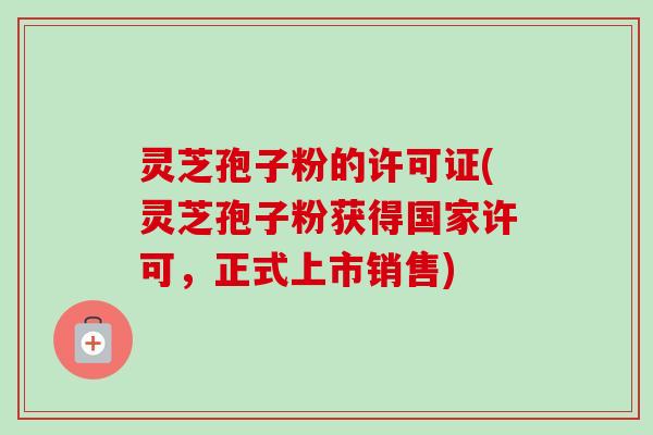 灵芝孢子粉的许可证(灵芝孢子粉获得国家许可,正式上市销售)-第1张图片-卓越灵芝孢子粉 灵芝孢子粉的许可证(灵芝孢子粉获得国家许可,正式上市销售)-第1张图片-卓越灵芝孢子粉