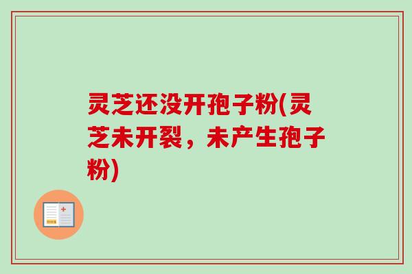 灵芝还没开孢子粉(灵芝未开裂，未产生孢子粉)-第1张图片-卓越灵芝孢子粉