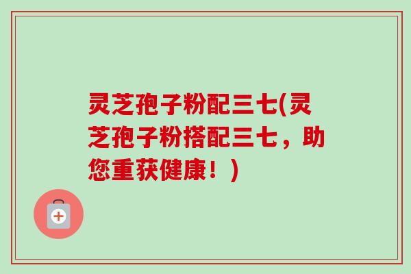 灵芝孢子粉配三七(灵芝孢子粉搭配三七，助您重获健康！)-第1张图片-卓越灵芝孢子粉