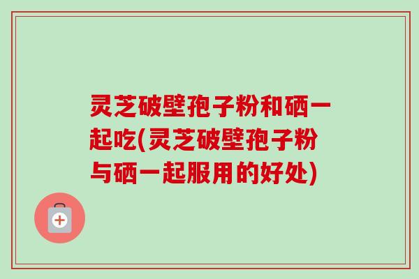 灵芝破壁孢子粉和硒一起吃(灵芝破壁孢子粉与硒一起服用的好处)-第1张图片-卓越灵芝孢子粉