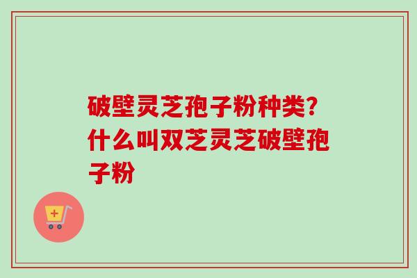 破壁灵芝孢子粉种类？什么叫双芝灵芝破壁孢子粉-第1张图片-卓越灵芝孢子粉