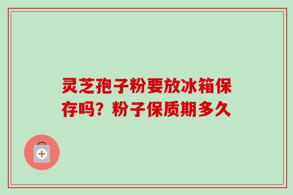 灵芝孢子粉要放冰箱保存吗？粉子保质期多久-第1张图片-卓越灵芝孢子粉